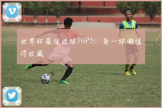 世界杯最佳进球TOP5：每一球都值得收藏