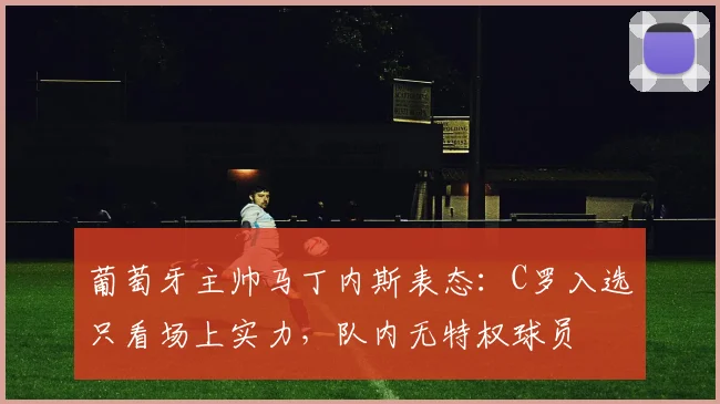 葡萄牙主帅马丁内斯表态:C罗入选只看场上实力,队内无特权球员