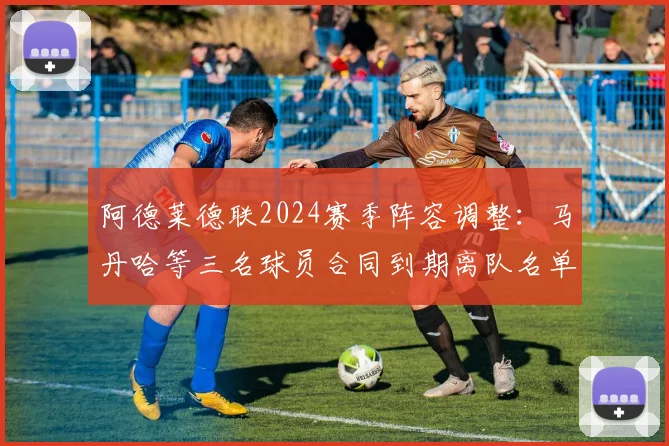 阿德莱德联2024赛季阵容调整：马丹哈等三名球员合同到期离队名单及影响分析