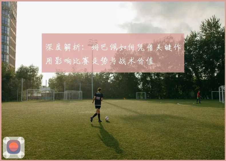 深度解析:姆巴佩如何凭借关键作用影响比赛走势与战术价值
